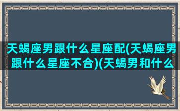 天蝎座男跟什么星座配(天蝎座男跟什么星座不合)(天蝎男和什么星座最般配)