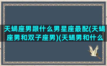 天蝎座男跟什么男星座最配(天蝎座男和双子座男)(天蝎男和什么星座最配对是100分)