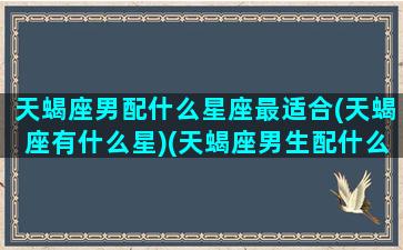 天蝎座男配什么星座最适合(天蝎座有什么星)(天蝎座男生配什么星座最好)