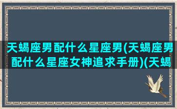 天蝎座男配什么星座男(天蝎座男配什么星座女神追求手册)(天蝎座男生配什么星座女生最好)