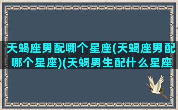 天蝎座男配哪个星座(天蝎座男配哪个星座)(天蝎男生配什么星座配对)