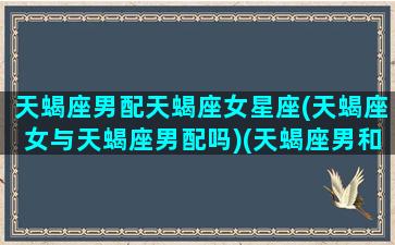 天蝎座男配天蝎座女星座(天蝎座女与天蝎座男配吗)(天蝎座男和天蝎座女适合在一起吗)