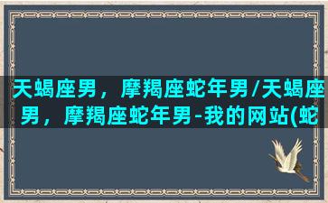 天蝎座男，摩羯座蛇年男/天蝎座男，摩羯座蛇年男-我的网站(蛇摩羯男真爱)