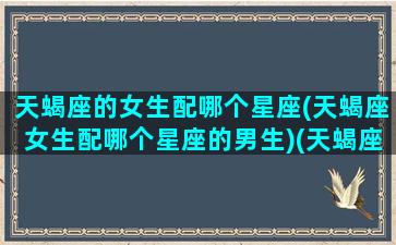 天蝎座的女生配哪个星座(天蝎座女生配哪个星座的男生)(天蝎座女生最配哪个星座的男生)