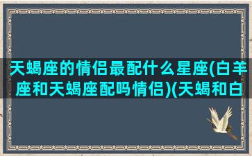 天蝎座的情侣最配什么星座(白羊座和天蝎座配吗情侣)(天蝎和白羊的情侣值)