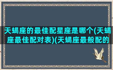 天蝎座的最佳配星座是哪个(天蝎座最佳配对表)(天蝎座最般配的星座是什么星座)