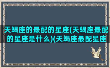 天蝎座的最配的星座(天蝎座最配的星座是什么)(天蝎座最配星座第一名)