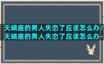 天蝎座的男人失恋了应该怎么办/天蝎座的男人失恋了应该怎么办-我的网站