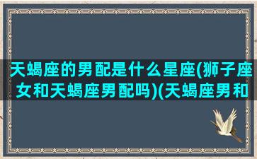 天蝎座的男配是什么星座(狮子座女和天蝎座男配吗)(天蝎座男和狮子女星座最配)