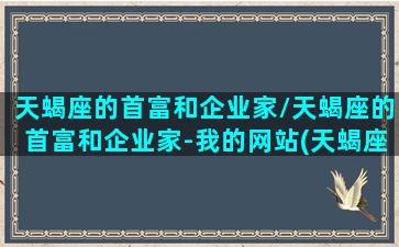 天蝎座的首富和企业家/天蝎座的首富和企业家-我的网站(天蝎座盛产富豪)