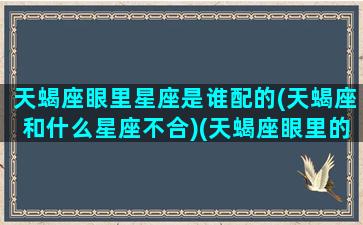 天蝎座眼里星座是谁配的(天蝎座和什么星座不合)(天蝎座眼里的天秤座)