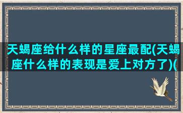 天蝎座给什么样的星座最配(天蝎座什么样的表现是爱上对方了)(天蝎座对哪个星座用情至深)