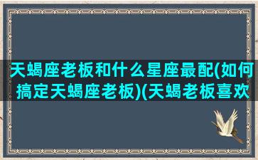 天蝎座老板和什么星座最配(如何搞定天蝎座老板)(天蝎老板喜欢哪种员工)