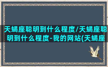 天蝎座聪明到什么程度/天蝎座聪明到什么程度-我的网站(天蝎座聪明不聪明)