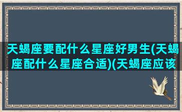 天蝎座要配什么星座好男生(天蝎座配什么星座合适)(天蝎座应该配什么星座)