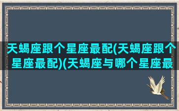 天蝎座跟个星座最配(天蝎座跟个星座最配)(天蝎座与哪个星座最般配)