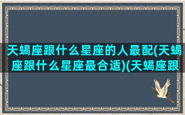 天蝎座跟什么星座的人最配(天蝎座跟什么星座最合适)(天蝎座跟什么星座最般配)