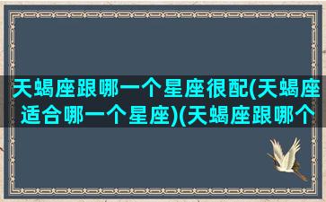 天蝎座跟哪一个星座很配(天蝎座适合哪一个星座)(天蝎座跟哪个星座更配)