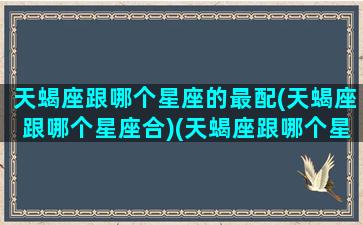 天蝎座跟哪个星座的最配(天蝎座跟哪个星座合)(天蝎座跟哪个星座最合得来)