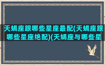 天蝎座跟哪些星座最配(天蝎座跟哪些星座绝配)(天蝎座与哪些星座最配)