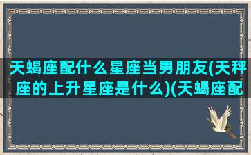 天蝎座配什么星座当男朋友(天秤座的上升星座是什么)(天蝎座配什么星座的男生)