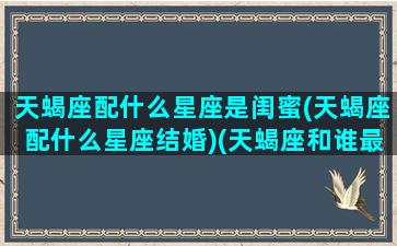 天蝎座配什么星座是闺蜜(天蝎座配什么星座结婚)(天蝎座和谁最配做闺蜜排行榜)