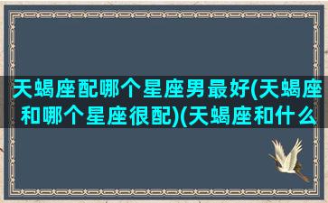 天蝎座配哪个星座男最好(天蝎座和哪个星座很配)(天蝎座和什么星座最配男)