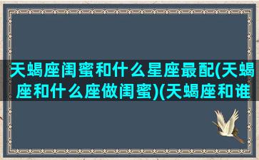 天蝎座闺蜜和什么星座最配(天蝎座和什么座做闺蜜)(天蝎座和谁最配做闺蜜排行榜)