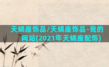 天蝎座饰品/天蝎座饰品-我的网站(2021年天蝎座配饰)