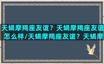 天蝎摩羯座友谊？天蝎摩羯座友谊怎么样/天蝎摩羯座友谊？天蝎摩羯座友谊怎么样-我的网站