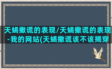 天蝎撒谎的表现/天蝎撒谎的表现-我的网站(天蝎撒谎该不该揭穿)