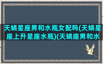 天蝎星座男和水瓶女配吗(天蝎星座上升星座水瓶)(天蝎座男和水瓶女配对指数)