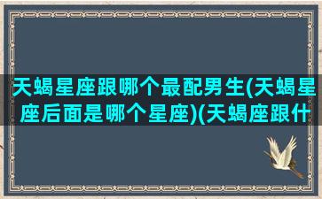 天蝎星座跟哪个最配男生(天蝎星座后面是哪个星座)(天蝎座跟什么星座男最配)