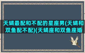 天蝎最配和不配的星座男(天蝎和双鱼配不配)(天蝎座和双鱼座婚配吗)