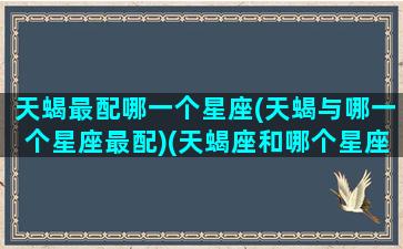 天蝎最配哪一个星座(天蝎与哪一个星座最配)(天蝎座和哪个星座最配最合适)