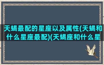 天蝎最配的星座以及属性(天蝎和什么星座最配)(天蝎座和什么星座最配排名)
