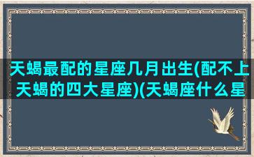 天蝎最配的星座几月出生(配不上天蝎的四大星座)(天蝎座什么星座匹配)