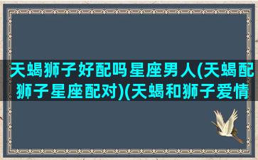 天蝎狮子好配吗星座男人(天蝎配狮子星座配对)(天蝎和狮子爱情配对)