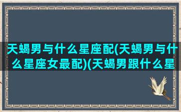 天蝎男与什么星座配(天蝎男与什么星座女最配)(天蝎男跟什么星座最合适)