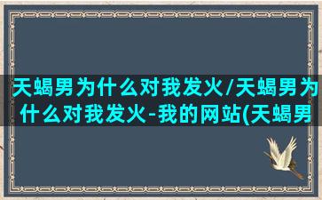 天蝎男为什么对我发火/天蝎男为什么对我发火-我的网站(天蝎男为啥对我生气)