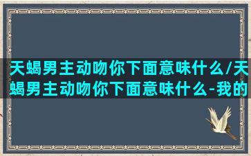 天蝎男主动吻你下面意味什么/天蝎男主动吻你下面意味什么-我的网站