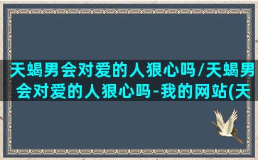 天蝎男会对爱的人狠心吗/天蝎男会对爱的人狠心吗-我的网站(天蝎男对爱过的人心狠吗)