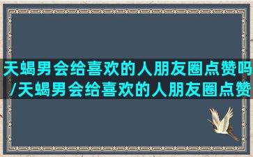 天蝎男会给喜欢的人朋友圈点赞吗/天蝎男会给喜欢的人朋友圈点赞吗-我的网站