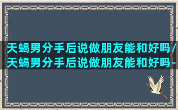 天蝎男分手后说做朋友能和好吗/天蝎男分手后说做朋友能和好吗-我的网站