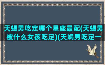 天蝎男吃定哪个星座最配(天蝎男被什么女孩吃定)(天蝎男吃定一个人的表现)