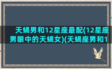 天蝎男和12星座最配(12星座男眼中的天蝎女)(天蝎座男和12星座配对指数)