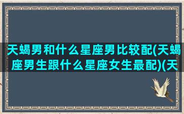 天蝎男和什么星座男比较配(天蝎座男生跟什么星座女生最配)(天蝎男与什么星座最配对)