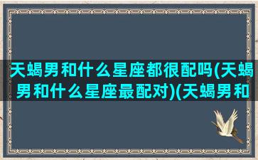 天蝎男和什么星座都很配吗(天蝎男和什么星座最配对)(天蝎男和什么星座最般配)