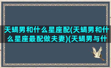 天蝎男和什么星座配(天蝎男和什么星座最配做夫妻)(天蝎男与什么星座配)