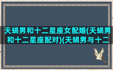 天蝎男和十二星座女配婚(天蝎男和十二星座配对)(天蝎男与十二星座配对)